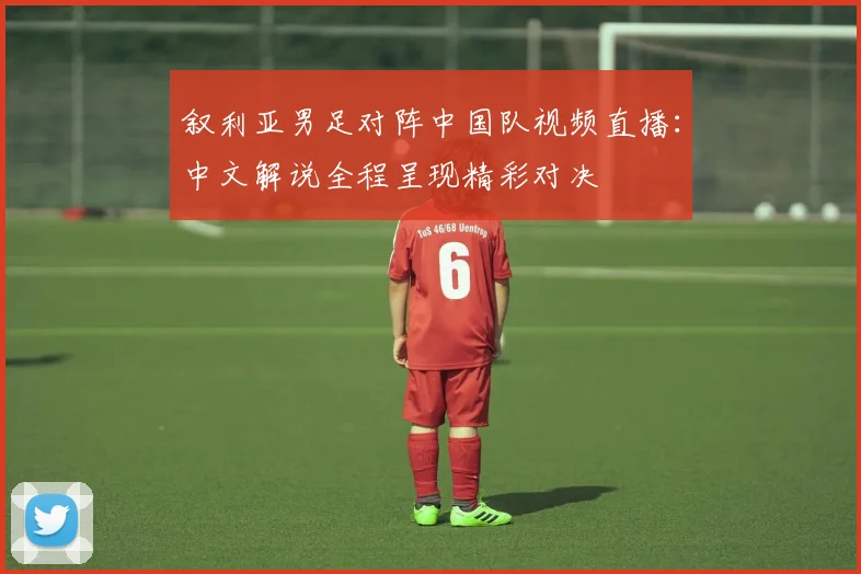 叙利亚男足对阵中国队视频直播:中文解说全程呈现精彩对决
