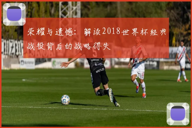 荣耀与遗憾：解读2018世界杯经典战役背后的战略得失
