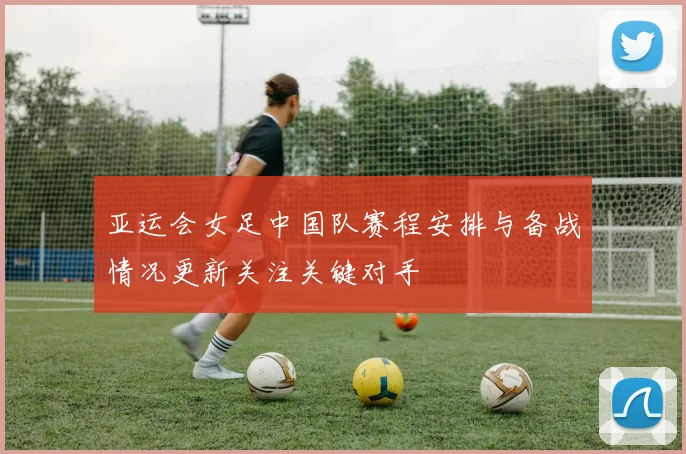 亚运会女足中国队赛程安排与备战情况更新关注关键对手