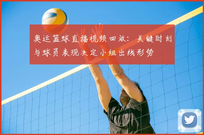 奥运篮球直播视频回放:关键时刻与球员表现决定小组出线形势