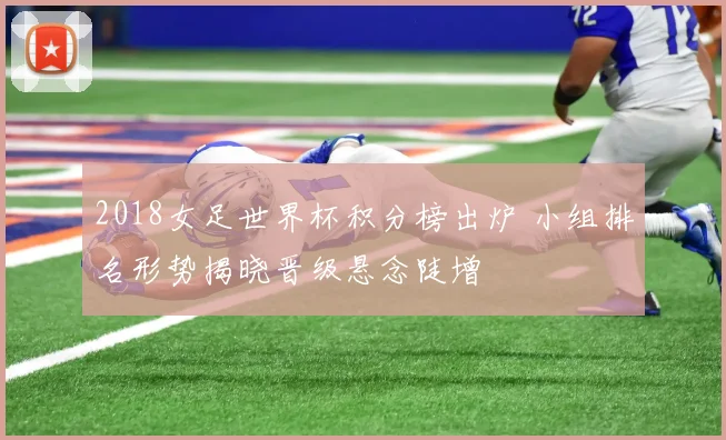 2018女足世界杯积分榜出炉 小组排名形势揭晓晋级悬念陡增