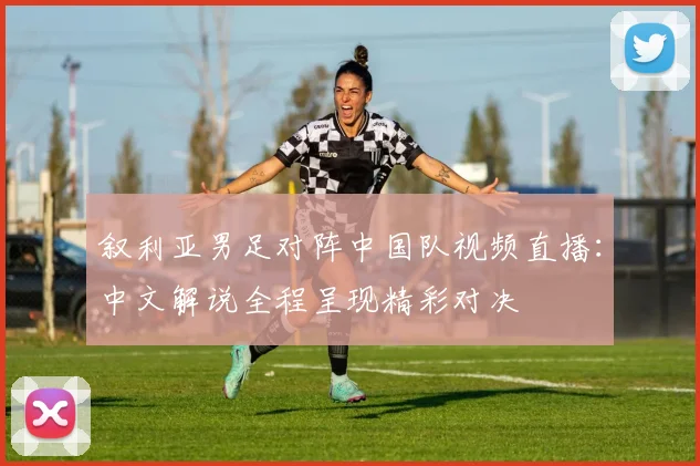 叙利亚男足对阵中国队视频直播：中文解说全程呈现精彩对决