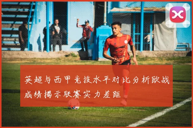 英超与西甲竞技水平对比分析欧战成绩揭示联赛实力差距