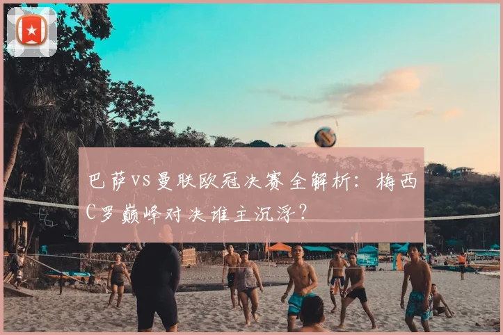 巴萨vs曼联欧冠决赛全解析：梅西C罗巅峰对决谁主沉浮？