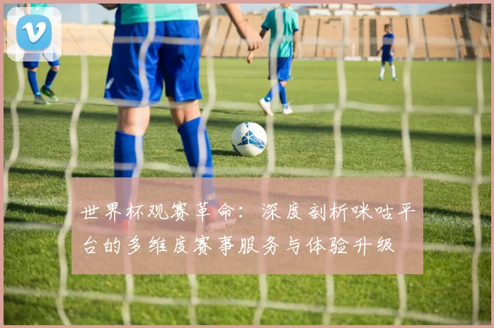 世界杯观赛革命：深度剖析咪咕平台的多维度赛事服务与体验升级