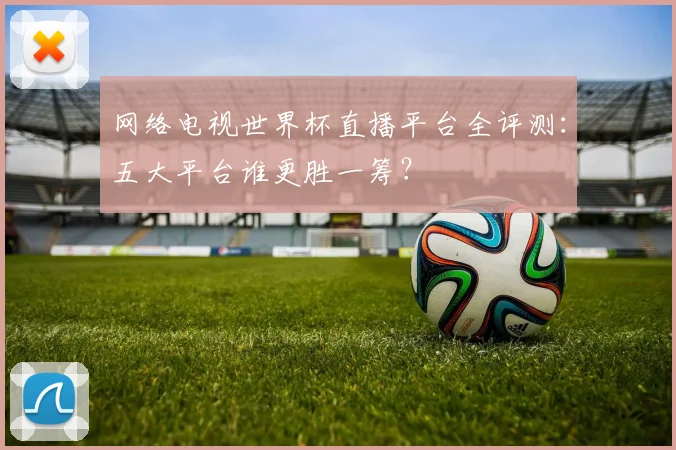 网络电视世界杯直播平台全评测：五大平台谁更胜一筹？