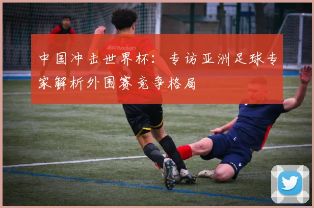 中国冲击世界杯:专访亚洲足球专家解析外围赛竞争格局