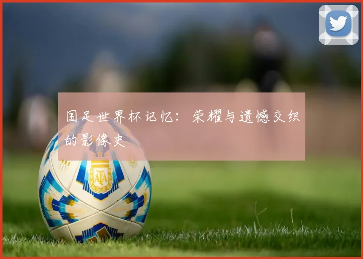 国足世界杯记忆:荣耀与遗憾交织的影像史