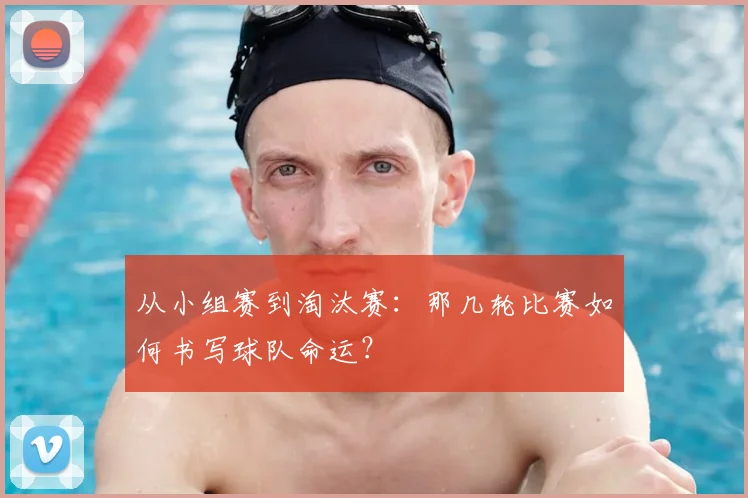 从小组赛到淘汰赛：那几轮比赛如何书写球队命运？