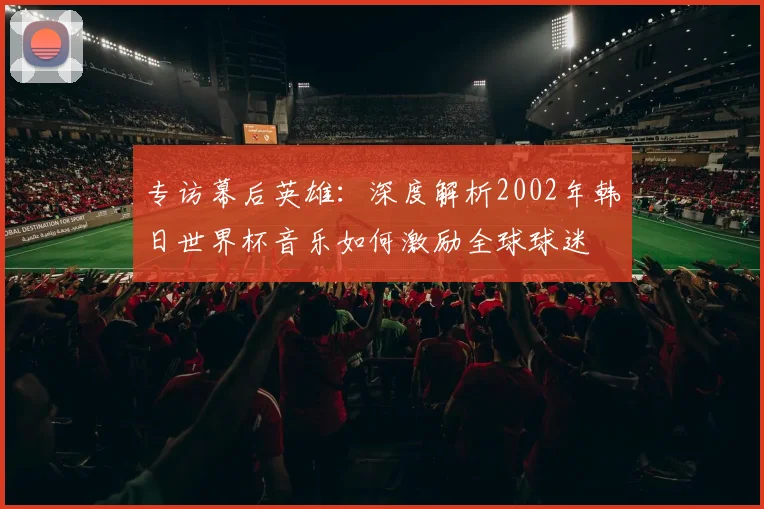 专访幕后英雄：深度解析2002年韩日世界杯音乐如何激励全球球迷