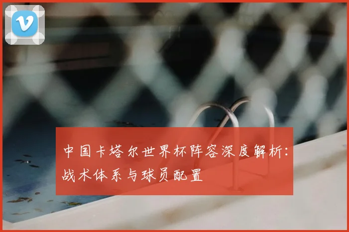 中国卡塔尔世界杯阵容深度解析:战术体系与球员配置