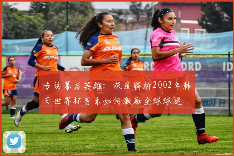 专访幕后英雄:深度解析2002年韩日世界杯音乐如何激励全球球迷